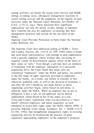 salting activities are based, the recent court activity and NLRB
rulings in salting cases, subsequent management reactions to
curtail salting activity and the judgments on the legality of such
activities under the National Labor Relations Act (NLRA; 29
U.S.C. § 151 et. seq.). These decisions have significant
implications not only for unions as they attempt to maintain
their viability but also for employers in ensuring that their
management practices and actions do not run afoul of the
NLRA.
Supreme Court Provides Protection to Salts Under the National
Labor Relations Act
The Supreme Court first addressed salting in NLRB v. Town
and Country Electric, Inc. (116 S. Ct. 459, 1995) where it found
that paid union representatives who attempt to gain employment
with a specific employer whose workers they are trying to
organize cannot be discriminated against solely on the basis of
their status as “salts.” Even though a salt may have no intention
of remaining with the employer subsequent to a successful
organizing drive, the Court found that union salts are
considered “employees” under the NLRA and hence, are entitled
to the full range of rights expressly provided to employees
under the statute. As a result, any failure to consider or hire
otherwise qualified salts, as well as the decision to terminate a
salt once the salt’s intentions are made known or union
organizing activities begin, solely based on salt status, is
unlawful under the NLRA. While an employer has no per se
obligation to hire a salt, no job applicant can be denied
employment solely based on her or his status as a salt.
Town and Country constituted what was described as a “chess
match” between employers and union organizers as each
attempted to assert their rights under the NLRA (Mello 1998). A
previous Supreme Court ruling, Lechmere, Inc. v. NLRB (112 S.
Ct. 841, 1992), had strengthened management rights in resisting
organizing activity by disallowing the practice of union
organizers approaching employees on the employer’s property;
 