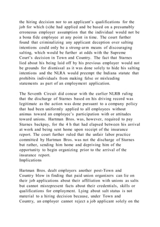 the hiring decision nor to an applicant’s qualifications for the
job for which (s)he had applied and be based on a presumably
erroneous employer assumption that the individual would not be
a bona fide employee at any point in time. The court further
found that criminalizing any applicant deception over salting
intentions could only be a strong-arm means of discouraging
salting, which would be further at odds with the Supreme
Court’s decision in Town and Country. The fact that Starnes
lied about his being laid off by his previous employer would not
be grounds for dismissal as it was done solely to hide his salting
intentions and the NLRA would preempt the Indiana statute that
prohibits individuals from making false or misleading
statements as part of an employment application.
The Seventh Circuit did concur with the earlier NLRB ruling
that the discharge of Starnes based on his driving record was
legitimate as the action was done pursuant to a company policy
that had been uniformly applied to all employees without
animus toward an employee’s participation with or attitudes
toward unions. Hartman Bros. was, however, required to pay
Starnes backpay, for the 4 h that had elapsed between his arrival
at work and being sent home upon receipt of the insurance
report. The court further ruled that the unfair labor practice
committed by Hartman Bros. was not the discharge of Starnes
but rather, sending him home and depriving him of the
opportunity to begin organizing prior to the arrival of the
insurance report.
Implications
Hartman Bros. dealt employers another post-Town and
Country blow in finding that paid union organizers can lie on
their job applications about their affiliation with unions as salts
but cannot misrepresent facts about their credentials, skills or
qualifications for employment. Lying about salt status is not
material to a hiring decision because, under Town and
Country, an employer cannot reject a job applicant solely on the
 