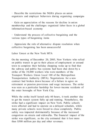 · Describe the restrictions the NLRA places on union
organizers and employer behaviors during organizing campaigns
· Gain an appreciation of the reasons for decline in uni on
membership and the challenges organized labor faces in a global
information-based economy
· Understand the process of collective bargaining and the
various types of bargaining items
· Appreciate the role of alternative dispute resolution when
collective bargaining has been unsuccessful
Labor Unrest at the New York MTA
On the morning of December 20, 2005, New Yorkers who relied
on public transit to get to their places of employment or around
town to complete their holiday shopping woke up to find that
the subway and public bus systems had been shut down by a
strike of the 34,000 workers who were members of the
Transport Workers Union Local 100 of the Metropolitan
Transportation Authority (MTA). Negotiations for a new
contract had broken down because of a failure to agree on
retirement or pension provisions and wage increases. The strike
was seen as a particular hardship for lower-income residents of
the outer boroughs of New York City.
While the strike itself lasted only 60 hours, it took another day
to get the transit system fully up and running. Nonetheless, the
strike had a significant impact on New York. Public schools
were affected and had to operate on a delayed schedule, while
many private schools were forced to close completely. Public
safety was impacted detrimentally because of the increased
congestion on streets and sidewalks. The financial impact of the
strike was significant, as the city estimated that it lost more
than $300 million per day and other revenues.
 