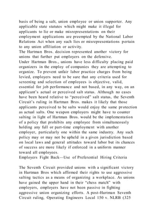basis of being a salt, union employee or union supporter. Any
applicable state statutes which might make it illegal for
applicants to lie or make misrepresentations on their
employment applications are preempted by the National Labor
Relations Act when any such lies or misrepresentations pertain
to any union affiliation or activity.
The Hartman Bros. decision represented another victory for
unions that further put employers on the defensive.
Under Hartman Bros., unions have less difficulty placing paid
organizers in the employ of companies they are attempting to
organize. To prevent unfair labor practice charges from being
levied, employers need to be sure that any criteria used for
screening and selection of employees is objective, valid,
essential for job performance and not based, in any way, on an
applicant’s actual or perceived salt status. Although no cases
have been heard relative to “perceived” salt status, the Seventh
Circuit’s ruling in Hartman Bros. makes it likely that those
applicants perceived to be salts would enjoy the same pr otection
as actual salts. One weapon employers might have to counter
salting in light of Hartman Bros. would be the implementation
of a policy that prohibits any employee from simultaneously
holding any full or part-time employment with another
employer, particularly one within the same industry. Any such
policy may or may not be upheld in a given jurisdiction based
on local laws and general attitudes toward labor but its chances
of success are more likely if enforced in a uniform manner
toward all employees.
Employers Fight Back—Use of Preferential Hiring Criteria
The Seventh Circuit provided unions with a significant victory
in Hartman Bros which affirmed their rights to use aggressive
salting tactics as a means of organizing a workplace. As unions
have gained the upper hand in their “chess match” with
employers, employers have not been passive in fighting
aggressive union organizing efforts. A post-Hartman Seventh
Circuit ruling, Operating Engineers Local 150 v. NLRB (325
 