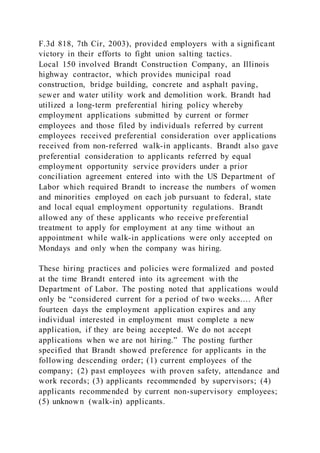 F.3d 818, 7th Cir, 2003), provided employers with a significant
victory in their efforts to fight union salting tactics.
Local 150 involved Brandt Construction Company, an Illinois
highway contractor, which provides municipal road
construction, bridge building, concrete and asphalt paving,
sewer and water utility work and demolition work. Brandt had
utilized a long-term preferential hiring policy whereby
employment applications submitted by current or former
employees and those filed by individuals referred by current
employees received preferential consideration over applications
received from non-referred walk-in applicants. Brandt also gave
preferential consideration to applicants referred by equal
employment opportunity service providers under a prior
conciliation agreement entered into with the US Department of
Labor which required Brandt to increase the numbers of women
and minorities employed on each job pursuant to federal, state
and local equal employment opportunity regulations. Brandt
allowed any of these applicants who receive preferential
treatment to apply for employment at any time without an
appointment while walk-in applications were only accepted on
Mondays and only when the company was hiring.
These hiring practices and policies were formalized and posted
at the time Brandt entered into its agreement with the
Department of Labor. The posting noted that applications would
only be “considered current for a period of two weeks.… After
fourteen days the employment application expires and any
individual interested in employment must complete a new
application, if they are being accepted. We do not accept
applications when we are not hiring.” The posting further
specified that Brandt showed preference for applicants in the
following descending order; (1) current employees of the
company; (2) past employees with proven safety, attendance and
work records; (3) applicants recommended by supervisors; (4)
applicants recommended by current non-supervisory employees;
(5) unknown (walk-in) applicants.
 