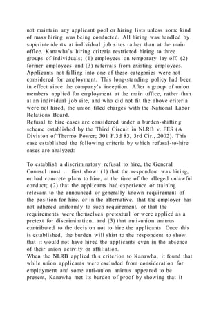 not maintain any applicant pool or hiring lists unless some kind
of mass hiring was being conducted. All hiring was handled by
superintendents at individual job sites rather than at the main
office. Kanawha’s hiring criteria restricted hiring to three
groups of individuals; (1) employees on temporary lay off, (2)
former employees and (3) referrals from existing employees.
Applicants not falling into one of these categories were not
considered for employment. This long-standing policy had been
in effect since the company’s inception. After a group of union
members applied for employment at the main office, rather than
at an individual job site, and who did not fit the above criteria
were not hired, the union filed charges with the National Labor
Relations Board.
Refusal to hire cases are considered under a burden-shifting
scheme established by the Third Circuit in NLRB v. FES (A
Division of Thermo Power; 301 F.3d 83, 3rd Cir., 2002). This
case established the following criteria by which refusal -to-hire
cases are analyzed:
To establish a discriminatory refusal to hire, the General
Counsel must … first show: (1) that the respondent was hiring,
or had concrete plans to hire, at the time of the alleged unlawful
conduct; (2) that the applicants had experience or training
relevant to the announced or generally known requirement of
the position for hire, or in the alternative, that the employer has
not adhered uniformly to such requirement, or that the
requirements were themselves pretextual or were applied as a
pretext for discrimination; and (3) that anti-union animus
contributed to the decision not to hire the applicants. Once this
is established, the burden will shirt to the respondent to show
that it would not have hired the applicants even in the absence
of their union activity or affiliation.
When the NLRB applied this criterion to Kanawha, it found that
while union applicants were excluded from consideration for
employment and some anti-union animus appeared to be
present, Kanawha met its burden of proof by showing that it
 