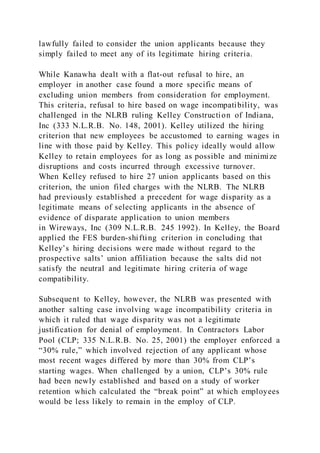 lawfully failed to consider the union applicants because they
simply failed to meet any of its legitimate hiring criteria.
While Kanawha dealt with a flat-out refusal to hire, an
employer in another case found a more specific means of
excluding union members from consideration for employment.
This criteria, refusal to hire based on wage incompatibility, was
challenged in the NLRB ruling Kelley Construction of Indiana,
Inc (333 N.L.R.B. No. 148, 2001). Kelley utilized the hiring
criterion that new employees be accustomed to earning wages in
line with those paid by Kelley. This policy ideally would allow
Kelley to retain employees for as long as possible and minimize
disruptions and costs incurred through excessive turnover.
When Kelley refused to hire 27 union applicants based on this
criterion, the union filed charges with the NLRB. The NLRB
had previously established a precedent for wage disparity as a
legitimate means of selecting applicants in the absence of
evidence of disparate application to union members
in Wireways, Inc (309 N.L.R.B. 245 1992). In Kelley, the Board
applied the FES burden-shifting criterion in concluding that
Kelley’s hiring decisions were made without regard to the
prospective salts’ union affiliation because the salts did not
satisfy the neutral and legitimate hiring criteria of wage
compatibility.
Subsequent to Kelley, however, the NLRB was presented with
another salting case involving wage incompatibility criteria in
which it ruled that wage disparity was not a legitimate
justification for denial of employment. In Contractors Labor
Pool (CLP; 335 N.L.R.B. No. 25, 2001) the employer enforced a
“30% rule,” which involved rejection of any applicant whose
most recent wages differed by more than 30% from CLP’s
starting wages. When challenged by a union, CLP’s 30% rule
had been newly established and based on a study of worker
retention which calculated the “break point” at which employees
would be less likely to remain in the employ of CLP.
 