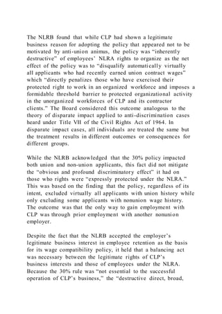 The NLRB found that while CLP had shown a legitimate
business reason for adopting the policy that appeared not to be
motivated by anti-union animus, the policy was “inherently
destructive” of employees’ NLRA rights to organize as the net
effect of the policy was to “disqualify automatically virtually
all applicants who had recently earned union contract wages”
which “directly penalizes those who have exercised their
protected right to work in an organized workforce and imposes a
formidable threshold barrier to protected organizational activity
in the unorganized workforces of CLP and its contractor
clients.” The Board considered this outcome analogous to the
theory of disparate impact applied to anti-discrimination cases
heard under Title VII of the Civil Rights Act of 1964. In
disparate impact cases, all individuals are treated the same but
the treatment results in different outcomes or consequences for
different groups.
While the NLRB acknowledged that the 30% policy impacted
both union and non-union applicants, this fact did not mitigate
the “obvious and profound discriminatory effect” it had on
those who rights were “expressly protected under the NLRA.”
This was based on the finding that the policy, regardless of its
intent, excluded virtually all applicants with union history while
only excluding some applicants with nonunion wage history.
The outcome was that the only way to gain employment with
CLP was through prior employment with another nonunion
employer.
Despite the fact that the NLRB accepted the employer’s
legitimate business interest in employee retention as the basis
for its wage compatibility policy, it held that a balancing act
was necessary between the legitimate rights of CLP’s
business interests and those of employees under the NLRA.
Because the 30% rule was “not essential to the successful
operation of CLP’s business,” the “destructive direct, broad,
 