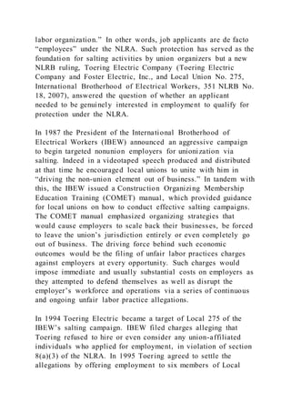 labor organization.” In other words, job applicants are de facto
“employees” under the NLRA. Such protection has served as the
foundation for salting activities by union organizers but a new
NLRB ruling, Toering Electric Company (Toering Electric
Company and Foster Electric, Inc., and Local Union No. 275,
International Brotherhood of Electrical Workers, 351 NLRB No.
18, 2007), answered the question of whether an applicant
needed to be genuinely interested in employment to qualify for
protection under the NLRA.
In 1987 the President of the International Brotherhood of
Electrical Workers (IBEW) announced an aggressive campaign
to begin targeted nonunion employers for unionization via
salting. Indeed in a videotaped speech produced and distributed
at that time he encouraged local unions to unite with him in
“driving the non-union element out of business.” In tandem with
this, the IBEW issued a Construction Organizing Membership
Education Training (COMET) manual, which provided guidance
for local unions on how to conduct effective salting campaigns.
The COMET manual emphasized organizing strategies that
would cause employers to scale back their businesses, be forced
to leave the union’s jurisdiction entirely or even completely go
out of business. The driving force behind such economic
outcomes would be the filing of unfair labor practices charges
against employers at every opportunity. Such charges would
impose immediate and usually substantial costs on employers as
they attempted to defend themselves as well as disrupt the
employer’s workforce and operations via a series of continuous
and ongoing unfair labor practice allegations.
In 1994 Toering Electric became a target of Local 275 of the
IBEW’s salting campaign. IBEW filed charges alleging that
Toering refused to hire or even consider any union-affiliated
individuals who applied for employment, in violation of section
8(a)(3) of the NLRA. In 1995 Toering agreed to settle the
allegations by offering employment to six members of Local
 