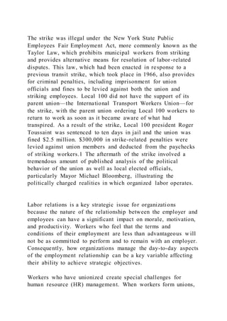 The strike was illegal under the New York State Public
Employees Fair Employment Act, more commonly known as the
Taylor Law, which prohibits municipal workers from striking
and provides alternative means for resolution of labor -related
disputes. This law, which had been enacted in response to a
previous transit strike, which took place in 1966, also provides
for criminal penalties, including imprisonment for union
officials and fines to be levied against both the union and
striking employees. Local 100 did not have the support of its
parent union—the International Transport Workers Union—for
the strike, with the parent union ordering Local 100 workers to
return to work as soon as it became aware of what had
transpired. As a result of the strike, Local 100 president Roger
Toussaint was sentenced to ten days in jail and the union was
fined $2.5 million. $300,000 in strike-related penalties were
levied against union members and deducted from the paychecks
of striking workers.1 The aftermath of the strike involved a
tremendous amount of published analysis of the political
behavior of the union as well as local elected officials,
particularly Mayor Michael Bloomberg, illustrating the
politically charged realities in which organized labor operates.
Labor relations is a key strategic issue for organizations
because the nature of the relationship between the employer and
employees can have a significant impact on morale, motivation,
and productivity. Workers who feel that the terms and
conditions of their employment are less than advantageous w ill
not be as committed to perform and to remain with an employer.
Consequently, how organizations manage the day-to-day aspects
of the employment relationship can be a key variable affecting
their ability to achieve strategic objectives.
Workers who have unionized create special challenges for
human resource (HR) management. When workers form unions,
 