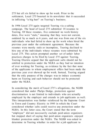 275 but all six failed to show up for work. Prior to the
settlement, Local 275 boasted in its newsletter that it succeeded
in inflicting “a big hurt” on Toering’s business.
In 1996 Local 275 again targeted Toering via a salting
campaign. The head of Local 275 submitted 18 resumes to
Toering. Of these resumes, five contained no work history
dates, five were “stale,” meaning that they were not current,
outdated by as much as 6 years, and one was from one of the six
individuals who had failed to show up for work when hired the
previous year under the settlement agreement. Because the
resumes were mostly stale or incomplete, Toering declined to
hire any of the individuals whose resumes were submitted by
Local 275. This action prompted another set of unfair labor
practices charges to be filed by Local 275 against Toering.
Toering Electric argued that the applicant salts should not be
entitled to protection under the NLRA as they had no intention
of ever working for Toering, as evidence by the fact that none
of the applicants to whom employment offers had been made the
previous year ever showed up for work. Instead, Toering argued
that the only purpose of the charges was to induce economic
harm on Toering and such behavior should not be protected
under the NLRA.
In considering the merit of Local 275’s allegations, the NLRB
considered that under Phelps Dodge, protection against
discrimination is not limited to individuals who are actually
employed by the employer and extends to job applicants as well.
This interpretation was further reinforced by the Supreme Court
in Town and Country Electric in 1995 in which the Court
considered whether salts could receive any protection under the
NLRA. In this latter case, the Court stated that the term
“employee” did not necessarily exclude paid union organizers
but stopped short of saying that paid union organizers enjoyed
blanket protection under the NLRA. The NLRB was asked to
determine in Toering whether in order for a job applicant to
 