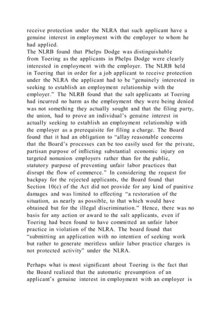 receive protection under the NLRA that such applicant have a
genuine interest in employment with the employer to whom he
had applied.
The NLRB found that Phelps Dodge was distinguishable
from Toering as the applicants in Phelps Dodge were clearly
interested in employment with the employer. The NLRB held
in Toering that in order for a job applicant to receive protection
under the NLRA the applicant had to be “genuinely interested in
seeking to establish an employment relationship with the
employer.” The NLRB found that the salt applicants at Toering
had incurred no harm as the employment they were being denied
was not something they actually sought and that the filing party,
the union, had to prove an individual’s genuine interest in
actually seeking to establish an employment relationship with
the employer as a prerequisite for filing a charge. The Board
found that it had an obligation to “allay reasonable concerns
that the Board’s processes can be too easily used for the private,
partisan purpose of inflicting substantial economic injury on
targeted nonunion employers rather than for the public,
statutory purpose of preventing unfair labor practices that
disrupt the flow of commerce.” In considering the request for
backpay for the rejected applicants, the Board found that
Section 10(c) of the Act did not provide for any kind of punitive
damages and was limited to effecting “a restoration of the
situation, as nearly as possible, to that which would have
obtained but for the illegal discrimination.” Hence, there was no
basis for any action or award to the salt applicants, even if
Toering had been found to have committed an unfair labor
practice in violation of the NLRA. The board found that
“submitting an application with no intention of seeking work
but rather to generate meritless unfair labor practice charges is
not protected activity” under the NLRA.
Perhaps what is most significant about Toering is the fact that
the Board realized that the automatic presumption of an
applicant’s genuine interest in employment with an employer is
 