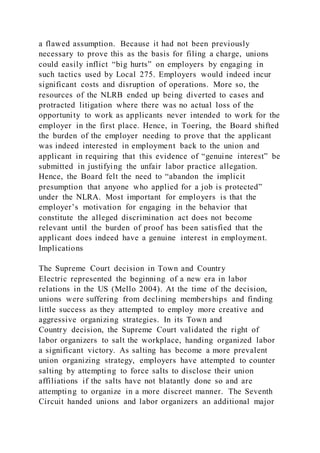 a flawed assumption. Because it had not been previously
necessary to prove this as the basis for filing a charge, unions
could easily inflict “big hurts” on employers by engaging in
such tactics used by Local 275. Employers would indeed incur
significant costs and disruption of operations. More so, the
resources of the NLRB ended up being diverted to cases and
protracted litigation where there was no actual loss of the
opportunity to work as applicants never intended to work for the
employer in the first place. Hence, in Toering, the Board shifted
the burden of the employer needing to prove that the applicant
was indeed interested in employment back to the union and
applicant in requiring that this evidence of “genuine interest” be
submitted in justifying the unfair labor practice allegation.
Hence, the Board felt the need to “abandon the implicit
presumption that anyone who applied for a job is protected”
under the NLRA. Most important for employers is that the
employer’s motivation for engaging in the behavior that
constitute the alleged discrimination act does not become
relevant until the burden of proof has been satisfied that the
applicant does indeed have a genuine interest in employment.
Implications
The Supreme Court decision in Town and Country
Electric represented the beginning of a new era in labor
relations in the US (Mello 2004). At the time of the decision,
unions were suffering from declining memberships and finding
little success as they attempted to employ more creative and
aggressive organizing strategies. In its Town and
Country decision, the Supreme Court validated the right of
labor organizers to salt the workplace, handing organized labor
a significant victory. As salting has become a more prevalent
union organizing strategy, employers have attempted to counter
salting by attempting to force salts to disclose their union
affiliations if the salts have not blatantly done so and are
attempting to organize in a more discreet manner. The Seventh
Circuit handed unions and labor organizers an additional major
 