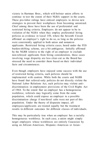 victory in Hartman Bros., which will bolster union efforts to
continue to test the extent of their NLRA support in the courts.
These pro-labor rulings have enticed employers to devise new
strategies to prevent their workplaces from becoming unionized.
Chief among these have been the use of preferential and
restricted hiring criteria. Employers do not appear to be in
violation of the NLRA when they employ preferential hiring
policies as evidence in Local 150, where the Seventh Circuit
affirmed an employer’s right to do so, as long as the policies
were consistently applied to both union and nonunion
applicants. Restricted hiring criteria cases, heard under the FES
burden-shifting scheme, are a bit ambiguous. Initially affirmed
by the NLRB relative to the right of an employer to exclude
non-refereed applicants from hiring consideration, those cases
involving wage disparity are less clear-cut as the Board has
stressed the need to consider them based on their individual
facts and circumstances.
Even though employers have enjoyed some success with the use
of restricted hiring criteria, such policies should be
implemented with caution. While both the courts and NLRB
have found that referral-only policies do not directly violate the
National Labor Relations Act, such policies may violate anti -
discrimination in employment provisions of the Civil Rights Act
of 1964. To the extent that an employer has a homogeneous
workforce, referrals may logically come from the same
population, which could expose an employer to a possible
discrimination charge if non-hired salts were not part of this
population. Under the theory of disparate impact, all
employees/applicants are treated equally but the treatme nt
results in different outcomes for different classes of individuals.
This may be particularly true when an employer has a racially
homogeneous workforce. In such case, a union might simply
target employers whose workforces are entirely Caucasian by
using an African–American, Hispanic–American or Asian–
 