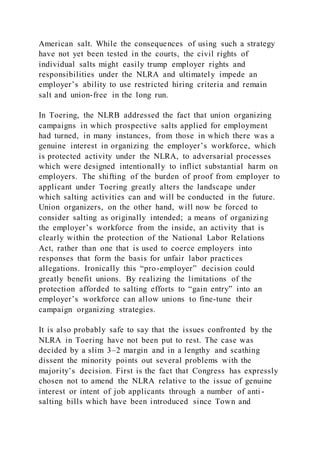 American salt. While the consequences of using such a strategy
have not yet been tested in the courts, the civil rights of
individual salts might easily trump employer rights and
responsibilities under the NLRA and ultimately impede an
employer’s ability to use restricted hiring criteria and remain
salt and union-free in the long run.
In Toering, the NLRB addressed the fact that union organizing
campaigns in which prospective salts applied for employment
had turned, in many instances, from those in which there was a
genuine interest in organizing the employer’s workforce, which
is protected activity under the NLRA, to adversarial processes
which were designed intentionally to inflict substantial harm on
employers. The shifting of the burden of proof from employer to
applicant under Toering greatly alters the landscape under
which salting activities can and will be conducted in the future.
Union organizers, on the other hand, will now be forced to
consider salting as originally intended; a means of organizing
the employer’s workforce from the inside, an activity that is
clearly within the protection of the National Labor Relations
Act, rather than one that is used to coerce employers into
responses that form the basis for unfair labor practices
allegations. Ironically this “pro-employer” decision could
greatly benefit unions. By realizing the limitations of the
protection afforded to salting efforts to “gain entry” into an
employer’s workforce can allow unions to fine-tune their
campaign organizing strategies.
It is also probably safe to say that the issues confronted by the
NLRA in Toering have not been put to rest. The case was
decided by a slim 3–2 margin and in a lengthy and scathing
dissent the minority points out several problems with the
majority’s decision. First is the fact that Congress has expressly
chosen not to amend the NLRA relative to the issue of genuine
interest or intent of job applicants through a number of anti -
salting bills which have been introduced since Town and
 