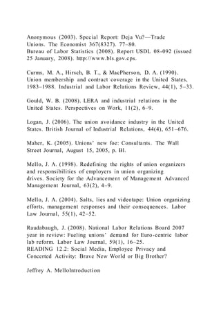 Anonymous (2003). Special Report: Deja Vu?—Trade
Unions. The Economist 367(8327). 77–80.
Bureau of Labor Statistics (2008). Report USDL 08-092 (issued
25 January, 2008). http://www.bls.gov.cps.
Curms, M. A., Hirsch, B. T., & MacPherson, D. A. (1990).
Union membership and contract coverage in the United States,
1983–1988. Industrial and Labor Relations Review, 44(1), 5–33.
Gould, W. B. (2008). LERA and industrial relations in the
United States. Perspectives on Work, 11(2), 6–9.
Logan, J. (2006). The union avoidance industry in the United
States. British Journal of Industrial Relations, 44(4), 651–676.
Maher, K. (2005). Unions’ new foe: Consultants. The Wall
Street Journal, August 15, 2005, p. Bl.
Mello, J. A. (1998). Redefining the rights of union organizers
and responsibilities of employers in union organizing
drives. Society for the Advancement of Management Advanced
Management Journal, 63(2), 4–9.
Mello, J. A. (2004). Salts, lies and videotape: Union organizing
efforts, management responses and their consequences. Labor
Law Journal, 55(1), 42–52.
Raudabaugh, J. (2008). National Labor Relations Board 2007
year in review: Fueling unions’ demand for Euro-centric labor
lab reform. Labor Law Journal, 59(1), 16–25.
READING 12.2: Social Media, Employee Privacy and
Concerted Activity: Brave New World or Big Brother?
Jeffrey A. MelloIntroduction
 