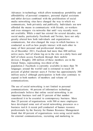 Advances in technology which allow tremendous portability and
affordability of personal computers, personal digital assistants
and tablet devices combined with the proliferation of social
media networking sites have changed the way in which we
communicate, both privately and publically. Individuals are now
afforded the means to communicate with friends, co-workers
and even strangers via networks that until very recently were
not available. While e-mail has existed for several decades, new
social media, particularly Facebook and Twitter, have not only
greatly altered how both individuals and organizations
communicate, but also changed the ways in which business is
conducted as well as how people interact with each other in
many of their personal and professional dealings.
As of December 2011, Facebook had more than 800 million
active users, half of whom log on to the site on a daily basis and
half of whom access Facebook through their mobile
devices.1 Roughly 200 million of these members are in the
United States, representing two-third of the
population.2 Facebook is currently available in more than 70
languages around the world3 and is estimated to reach 30
percent of global internet users.4 Twitter has approximately 300
million users,5 although participation in both sites continues to
expand in both numbers of members and volume of
communications.
The use of social networking is not limited to personal
communications. 46 percent of information technology
professionals believe that online social networking is an
important business tool and 31 percent of that number
considered it to be essential to contemporary business. More
than 25 percent of organizations with 500 or more employees
have developed some sort of social networking presences as a
business tool.6 A recent poll conducted of human resource
professionals by the Society for Human Resource Management
found that 68 percent of organizations were using social media
for external communications, recruiting and marketing to
 