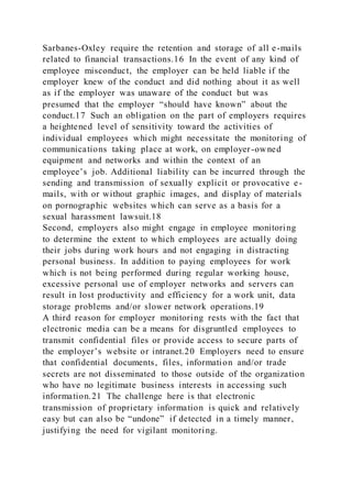 Sarbanes-Oxley require the retention and storage of all e-mails
related to financial transactions.16 In the event of any kind of
employee misconduct, the employer can be held liable if the
employer knew of the conduct and did nothing about it as well
as if the employer was unaware of the conduct but was
presumed that the employer “should have known” about the
conduct.17 Such an obligation on the part of employers requires
a heightened level of sensitivity toward the activities of
individual employees which might necessitate the monitoring of
communications taking place at work, on employer-owned
equipment and networks and within the context of an
employee’s job. Additional liability can be incurred through the
sending and transmission of sexually explicit or provocative e -
mails, with or without graphic images, and display of materials
on pornographic websites which can serve as a basis for a
sexual harassment lawsuit.18
Second, employers also might engage in employee monitoring
to determine the extent to which employees are actually doing
their jobs during work hours and not engaging in distracting
personal business. In addition to paying employees for work
which is not being performed during regular working house,
excessive personal use of employer networks and servers can
result in lost productivity and efficiency for a work unit, data
storage problems and/or slower network operations.19
A third reason for employer monitoring rests with the fact that
electronic media can be a means for disgruntled employees to
transmit confidential files or provide access to secure parts of
the employer’s website or intranet.20 Employers need to ensure
that confidential documents, files, information and/or trade
secrets are not disseminated to those outside of the organization
who have no legitimate business interests in accessing such
information.21 The challenge here is that electronic
transmission of proprietary information is quick and relatively
easy but can also be “undone” if detected in a timely manner,
justifying the need for vigilant monitoring.
 