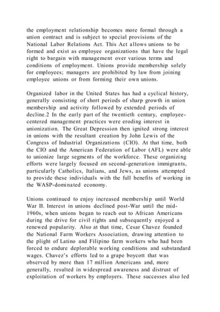 the employment relationship becomes more formal through a
union contract and is subject to special provisions of the
National Labor Relations Act. This Act allows unions to be
formed and exist as employee organizations that have the legal
right to bargain with management over various terms and
conditions of employment. Unions provide membership solely
for employees; managers are prohibited by law from joining
employee unions or from forming their own unions.
Organized labor in the United States has had a cyclical history,
generally consisting of short periods of sharp growth in union
membership and activity followed by extended periods of
decline.2 In the early part of the twentieth century, employee-
centered management practices were eroding interest in
unionization. The Great Depression then ignited strong interest
in unions with the resultant creation by John Lewis of the
Congress of Industrial Organizations (CIO). At that time, both
the CIO and the American Federation of Labor (AFL) were able
to unionize large segments of the workforce. These organizing
efforts were largely focused on second-generation immigrants,
particularly Catholics, Italians, and Jews, as unions attempted
to provide these individuals with the full benefits of working in
the WASP-dominated economy.
Unions continued to enjoy increased membership until World
War II. Interest in unions declined post-War until the mid-
1960s, when unions began to reach out to African Americans
during the drive for civil rights and subsequently enjoyed a
renewed popularity. Also at that time, Cesar Chavez founded
the National Farm Workers Association, drawing attention to
the plight of Latino and Filipino farm workers who had been
forced to endure deplorable working conditions and substandard
wages. Chavez’s efforts led to a grape boycott that was
observed by more than 17 million Americans and, more
generally, resulted in widespread awareness and distrust of
exploitation of workers by employers. These successes also led
 