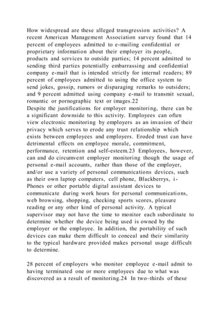 How widespread are these alleged transgression activities? A
recent American Management Association survey found that 14
percent of employees admitted to e-mailing confidential or
proprietary information about their employer its people,
products and services to outside parties; 14 percent admitted to
sending third parties potentially embarrassing and confidential
company e-mail that is intended strictly for internal readers; 89
percent of employees admitted to using the office system to
send jokes, gossip, rumors or disparaging remarks to outsiders;
and 9 percent admitted using company e-mail to transmit sexual,
romantic or pornographic text or images.22
Despite the justifications for employer monitoring, there can be
a significant downside to this activity. Employees can often
view electronic monitoring by employers as an invasion of their
privacy which serves to erode any trust relationship which
exists between employees and employers. Eroded trust can have
detrimental effects on employee morale, commitment,
performance, retention and self-esteem.23 Employees, however,
can and do circumvent employer monitoring though the usage of
personal e-mail accounts, rather than those of the employer,
and/or use a variety of personal communications devices, such
as their own laptop computers, cell phone, Blackberrys, i -
Phones or other portable digital assistant devices to
communicate during work hours for personal communications,
web browsing, shopping, checking sports scores, pleasure
reading or any other kind of personal activity. A typical
supervisor may not have the time to monitor each subordinate to
determine whether the device being used is owned by the
employer or the employee. In addition, the portability of such
devices can make them difficult to conceal and their similarity
to the typical hardware provided makes personal usage difficult
to determine.
28 percent of employers who monitor employee e-mail admit to
having terminated one or more employees due to what was
discovered as a result of monitoring.24 In two–thirds of these
 