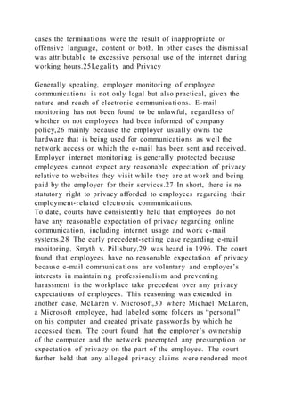 cases the terminations were the result of inappropriate or
offensive language, content or both. In other cases the dismissal
was attributable to excessive personal use of the internet during
working hours.25Legality and Privacy
Generally speaking, employer monitoring of employee
communications is not only legal but also practical, given the
nature and reach of electronic communications. E-mail
monitoring has not been found to be unlawful, regardless of
whether or not employees had been informed of company
policy,26 mainly because the employer usually owns the
hardware that is being used for communications as well the
network access on which the e-mail has been sent and received.
Employer internet monitoring is generally protected because
employees cannot expect any reasonable expectation of privacy
relative to websites they visit while they are at work and being
paid by the employer for their services.27 In short, there is no
statutory right to privacy afforded to employees regarding their
employment-related electronic communications.
To date, courts have consistently held that employees do not
have any reasonable expectation of privacy regarding online
communication, including internet usage and work e-mail
systems.28 The early precedent-setting case regarding e-mail
monitoring, Smyth v. Pillsbury,29 was heard in 1996. The court
found that employees have no reasonable expectation of privacy
because e-mail communications are voluntary and employer’s
interests in maintaining professionalism and preventing
harassment in the workplace take precedent over any privacy
expectations of employees. This reasoning was extended in
another case, McLaren v. Microsoft,30 where Michael McLaren,
a Microsoft employee, had labeled some folders as “personal”
on his computer and created private passwords by which he
accessed them. The court found that the employer’s ownership
of the computer and the network preempted any presumption or
expectation of privacy on the part of the employee. The court
further held that any alleged privacy claims were rendered moot
 