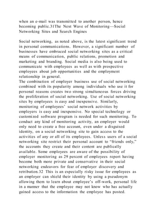 when an e-mail was transmitted to another person, hence
becoming public.31The Next Wave of Monitoring—Social
Networking Sites and Search Engines
Social networking, as noted above, is the latest significant trend
in personal communications. However, a significant number of
businesses have embraced social networking sites as a critical
means of communication, public relations, promotion and
marketing and branding. Social media is also being used to
communicate with employees as well as with prospective
employees about job opportunities and the employment
relationship in general.
The combination of employer business use of social networking
combined with its popularity among individuals who use it for
personal reasons creates two strong simultaneous forces driving
the proliferation of social networking. Use of social networking
sites by employees is easy and inexpensive. Similarly,
monitoring of employees’ social network activities by
employers is easy and inexpensive. No special technology or
customized software program is needed for such monitoring. To
conduct any kind of monitoring activity, an employer would
only need to create a free account, even under a disguised
identity, on a social networking site to gain access to the
activities of any or all of its employees. Unless users of a social
networking site restrict their personal account to “friends only,”
the accounts they create and their content are publically
available. Some employees are aware of the possibility of
employer monitoring as 29 percent of employees report having
become both more private and conservative in their social
networking endeavors for fear of employer discovery and
retribution.32 This is an especially risky issue for employees as
an employer can shield their identity by using a pseudonym
allowing them to learn about employee’s off-work, personal life
in a manner that the employee may not know who has actually
gained access to the information the employee has posted.
 