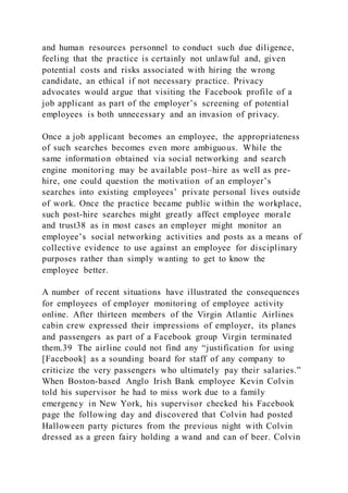and human resources personnel to conduct such due diligence,
feeling that the practice is certainly not unlawful and, given
potential costs and risks associated with hiring the wrong
candidate, an ethical if not necessary practice. Privacy
advocates would argue that visiting the Facebook profile of a
job applicant as part of the employer’s screening of potential
employees is both unnecessary and an invasion of privacy.
Once a job applicant becomes an employee, the appropriateness
of such searches becomes even more ambiguous. While the
same information obtained via social networking and search
engine monitoring may be available post–hire as well as pre-
hire, one could question the motivation of an employer’s
searches into existing employees’ private personal lives outside
of work. Once the practice became public within the workplace,
such post-hire searches might greatly affect employee morale
and trust38 as in most cases an employer might monitor an
employee’s social networking activities and posts as a means of
collective evidence to use against an employee for disciplinary
purposes rather than simply wanting to get to know the
employee better.
A number of recent situations have illustrated the consequences
for employees of employer monitoring of employee activity
online. After thirteen members of the Virgin Atlantic Airlines
cabin crew expressed their impressions of employer, its planes
and passengers as part of a Facebook group Virgin terminated
them.39 The airline could not find any “justification for using
[Facebook] as a sounding board for staff of any company to
criticize the very passengers who ultimately pay their salaries.”
When Boston-based Anglo Irish Bank employee Kevin Colvin
told his supervisor he had to miss work due to a family
emergency in New York, his supervisor checked his Facebook
page the following day and discovered that Colvin had posted
Halloween party pictures from the previous night with Colvin
dressed as a green fairy holding a wand and can of beer. Colvin
 