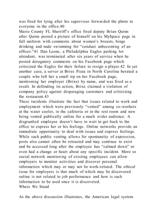 was fired for lying after his supervisor forwarded the photo to
everyone in the office.40
Mario County FL Sherriff’s office fired deputy Brian Quinn
after Quinn posted a picture of himself on his MySpace page in
full uniform with comments about women’s breasts, binge
drinking and nude swimming for “conduct unbecoming of an
officer.”41 Dan Leone, a Philadelphia Eagles parking lot
attendant, was terminated after six years of service when he
posted derogatory comments on his Facebook page which
criticized the Eagles for their failure to resign a player.42 In yet
another case, a server at Brixx Pizza in North Carolina berated a
couple who left her a small tip on her Facebook page,
mentioning her employer (Brixx) by name, and was fired as a
result. In defending its action, Brixx claimed a violation of
company policy against disparaging customers and criticizing
the restaurant.43
These incidents illustrate the fact that issues related to work and
employment which were previously “vented” among co-workers
at the water cooler, in the cafeteria or in the rest room and now
being vented publically online for a much wider audience. A
disgruntled employee doesn’t have to wait to get back to the
office to express her or his feelings. Online networks provide an
immediate opportunity to deal with issues and express feelings.
While such public venting allows for spontaneity of expression,
posts also cannot often be retracted and may continue to exist
and be accessed long after the employee has “calmed down” or
even had a change or heart about any specific incident. More so
social network monitoring of existing employees can allow
employers to monitor activities and discover personal
information which may or may not be work-related. The ethical
issue for employers is that much of which may be discovered
online is not related to job performance and how is such
information to be used once it is discovered.
Where We Stand
As the above discussion illustrates, the American legal system
 