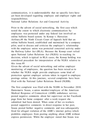 communication, it is understandable that no specific laws have
yet been developed regarding employee and employer rights and
responsibilities.
National Labor Relations Act and Concerted Activity
Prior to the advent of social networking, the first case which
tested the extent to which electronic communication by
employees was protected under any federal law involved an
online bulletin board system. In Konop v. Hawaiian
Airlines,48 the Ninth Circuit Court of Appeals held that an
online bulletin board, established and maintained by a company
pilot, used to discuss and criticize the employer’s relationship
with the employee union was protected concerted activity under
the Railway Labor Act (RLA). Because the Konop court relied
upon National Labor Relations Act (NLRA) in reaching its
decision, which is typical in RLA cases, the Konop holding was
considered precedent for interpretation of the NLRA relative to
this issue.49
Given the advent of social networking and online employer
monitoring of employees, the question has been raised as to
whether the NLRA might provide employees some kind of
protection against employer actions taken in regard to employee
postings online. At this juncture, several complaints have been
filed with the National Labor Relations Board (NLRB).
The first complaint was filed with the NLRB in November 2010.
Danwmarie Souza, a union member/employee of the American
Medical Response of Connecticut (AMR) ambulance service,
posted negative comments about her supervisor on her Facebook
page from her home computer after a work request she
submitted had been denied. When some of her co-workers
posted supportive comments in direct response to her post,
Souza posted further negative comments and was subsequently
fired for alleged violation of the AMR’s internet policy which
prohibits employees from posting anything about AMR without
express permission. While the employer stated that Souza was
 
