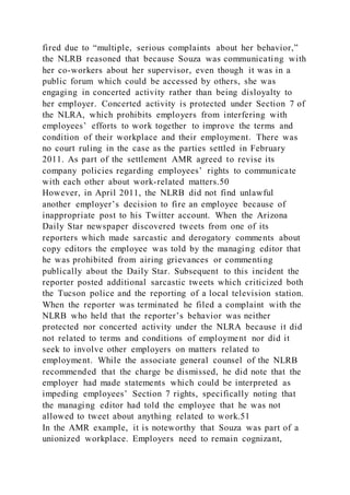 fired due to “multiple, serious complaints about her behavior,”
the NLRB reasoned that because Souza was communicating with
her co-workers about her supervisor, even though it was in a
public forum which could be accessed by others, she was
engaging in concerted activity rather than being disloyalty to
her employer. Concerted activity is protected under Section 7 of
the NLRA, which prohibits employers from interfering with
employees’ efforts to work together to improve the terms and
condition of their workplace and their employment. There was
no court ruling in the case as the parties settled in February
2011. As part of the settlement AMR agreed to revise its
company policies regarding employees’ rights to communicate
with each other about work-related matters.50
However, in April 2011, the NLRB did not find unlawful
another employer’s decision to fire an employee because of
inappropriate post to his Twitter account. When the Arizona
Daily Star newspaper discovered tweets from one of its
reporters which made sarcastic and derogatory comments about
copy editors the employee was told by the managing editor that
he was prohibited from airing grievances or commenting
publically about the Daily Star. Subsequent to this incident the
reporter posted additional sarcastic tweets which criticized both
the Tucson police and the reporting of a local television station.
When the reporter was terminated he filed a complaint with the
NLRB who held that the reporter’s behavior was neither
protected nor concerted activity under the NLRA because it did
not related to terms and conditions of employment nor did it
seek to involve other employers on matters related to
employment. While the associate general counsel of the NLRB
recommended that the charge be dismissed, he did note that the
employer had made statements which could be interpreted as
impeding employees’ Section 7 rights, specifically noting that
the managing editor had told the employee that he was not
allowed to tweet about anything related to work.51
In the AMR example, it is noteworthy that Souza was part of a
unionized workplace. Employers need to remain cognizant,
 