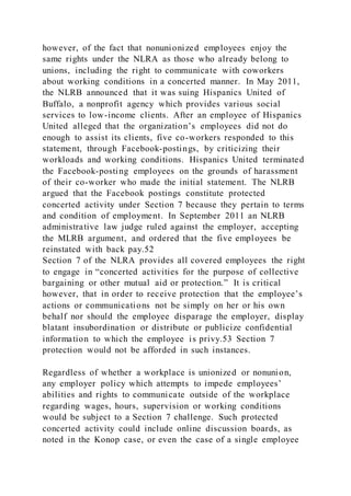however, of the fact that nonunionized employees enjoy the
same rights under the NLRA as those who already belong to
unions, including the right to communicate with coworkers
about working conditions in a concerted manner. In May 2011,
the NLRB announced that it was suing Hispanics United of
Buffalo, a nonprofit agency which provides various social
services to low-income clients. After an employee of Hispanics
United alleged that the organization’s employees did not do
enough to assist its clients, five co-workers responded to this
statement, through Facebook-postings, by criticizing their
workloads and working conditions. Hispanics United terminated
the Facebook-posting employees on the grounds of harassment
of their co-worker who made the initial statement. The NLRB
argued that the Facebook postings constitute protected
concerted activity under Section 7 because they pertain to terms
and condition of employment. In September 2011 an NLRB
administrative law judge ruled against the employer, accepting
the MLRB argument, and ordered that the five employees be
reinstated with back pay.52
Section 7 of the NLRA provides all covered employees the right
to engage in “concerted activities for the purpose of collective
bargaining or other mutual aid or protection.” It is critical
however, that in order to receive protection that the employee’s
actions or communications not be simply on her or his own
behalf nor should the employee disparage the employer, display
blatant insubordination or distribute or publicize confidential
information to which the employee is privy.53 Section 7
protection would not be afforded in such instances.
Regardless of whether a workplace is unionized or nonunion,
any employer policy which attempts to impede employees’
abilities and rights to communicate outside of the workplace
regarding wages, hours, supervision or working conditions
would be subject to a Section 7 challenge. Such protected
concerted activity could include online discussion boards, as
noted in the Konop case, or even the case of a single employee
 