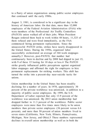 to a flurry of union organization among public sector employees
that continued until the early 1980s.
August 3, 1981, is considered to be a significant day in the
history of American labor. On that date, more than 12,000
employees of the Federal Aviation Administration (FAA) who
were members of the Professional Air Traffic Controllers
(PATCO) union walked off of their jobs. When President
Reagan ordered them back to work within 48 hours, 11,325 of
them refused and were fired immediately, as the FAA
commenced hiring permanent replacements. Since the
unsuccessful PATCO strike, strikes have nearly disappeared in
the United States. During the 1950s, organized labor
successfully orchestrated an average of 344 work stoppages
annually.3 However, post-PATCO, that number had
continuously been in decline and by 2008 had dipped to just 15,
with 9 of these 15 lasting for 10 days or less.4 The PATCO
strike greatly influenced public perceptions against organized
labor stoppages and affirmed the right for employers to hire
permanent replacements for striking workers. This shift has
turned the strike into a present-day near-suicide tactic for
unions.
Union membership in the United States has been steadily
declining for a number of years. In 1970, approximately 30
percent of the private workforce was unionized, in addition to a
majority of public sector employees. By 1999, the U.S.
Department of Labor reported that only 13.9 percent of the
workforce was unionized. By 2013 union membership had
dropped further to 11.3 percent of the workforce. Public sector
employees were more than five times more likely to be union
members than private sector employees (36 percent versus 6.6
percent), and more than 50 percent of union members lived in
seven states (California, New York, Illinois, Pennsylvania,
Michigan, New Jersey, and Ohio).5 These numbers represented
declines in overall union membership as well as in both the
 
