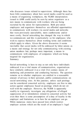 who discusses issues related to supervision. Although there has
been little commentary about how social media could be used as
a means of organizing workplaces, the NLRB interpretation
issued in AMR could easily be seen by union organizers as a
new means to communicate with workers who are being
recruited by the union for representation. Both pro-union
employees and organizers themselves are afforded opportunities
to communicate with workers via social media and networks
that were previously unavailable, more cumbersome and/or
more costly. Social networking has changed the way in which
we communicate and this is particularly so for employees who
wish to express themselves about working terms and conditions
which apply to others. Given the above discussion it seems
inevitable that social media will be embraced by labor unions as
a means and strategy for not only communicating with existing
union members but, perhaps more important, a means to
communicate with employees of companies which are being
targeted for organization.
Summary
Social networking is here to stay as not only have individuals
embraced it as a vital means of communication, organizations
have similarly embraced it as a vital 21st century means of
marketing and promotion and conducting business. The question
remains as to whether employees are entitled to a reasonable
amount of privacy in their personal, public communications on
social networking sites. At this juncture, unless such postings
can be considered concerted activity, employers are free to take
action against employees based on postings which do not sit
well with the employer. However, the NLRB is apparently
readily to vigorously investigate any allegations of alleged
suppression of or intimidation related to concerted activity but
even then there is some presumption of a duty of loyalty to the
employer and limitations as to how far an employee can go.
While numerous states have passed laws which restrict
employer actions which are the result of an employee’s legal
 
