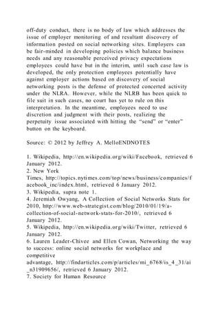 off-duty conduct, there is no body of law which addresses the
issue of employer monitoring of and resultant discovery of
information posted on social networking sites. Employers can
be fair-minded in developing policies which balance business
needs and any reasonable perceived privacy expectations
employees could have but in the interim, until such case law is
developed, the only protection employees potentially have
against employer actions based on discovery of social
networking posts is the defense of protected concerted activity
under the NLRA. However, while the NLRB has been quick to
file suit in such cases, no court has yet to rule on this
interpretation. In the meantime, employees need to use
discretion and judgment with their posts, realizing the
perpetuity issue associated with hitting the “send” or “enter”
button on the keyboard.
Source: © 2012 by Jeffrey A. MelloENDNOTES
1. Wikipedia, http://en.wikipedia.org/wiki/Facebook, retrieved 6
January 2012.
2. New York
Times, http://topics.nytimes.com/top/news/business/companies/f
acebook_inc/index.html, retrieved 6 January 2012.
3. Wikipedia, supra note 1.
4. Jeremiah Owyang, A Collection of Social Networks Stats for
2010, http://www.web-strategist.com/blog/2010/01/19/a-
collection-of-social-network-stats-for-2010/, retrieved 6
January 2012.
5. Wikipedia, http://en.wikipedia.org/wiki/Twitter, retrieved 6
January 2012.
6. Lauren Leader-Chivee and Ellen Cowan, Networking the way
to success: online social networks for workplace and
competitive
advantage, http://findarticles.com/p/articles/mi_6768/is_4 _31/ai
_n31909656/, retrieved 6 January 2012.
7. Society for Human Resource
 