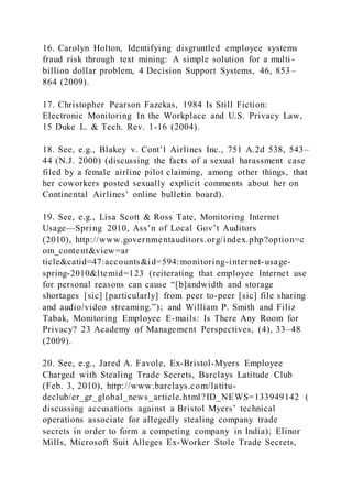 16. Carolyn Holton, Identifying disgruntled employee systems
fraud risk through text mining: A simple solution for a multi -
billion dollar problem, 4 Decision Support Systems, 46, 853–
864 (2009).
17. Christopher Pearson Fazekas, 1984 Is Still Fiction:
Electronic Monitoring In the Workplace and U.S. Privacy Law,
15 Duke L. & Tech. Rev. 1-16 (2004).
18. See, e.g., Blakey v. Cont’l Airlines Inc., 751 A.2d 538, 543–
44 (N.J. 2000) (discussing the facts of a sexual harassment case
filed by a female airline pilot claiming, among other things, that
her coworkers posted sexually explicit comments about her on
Continental Airlines’ online bulletin board).
19. See, e.g., Lisa Scott & Ross Tate, Monitoring Internet
Usage—Spring 2010, Ass’n of Local Gov’t Auditors
(2010), http://www.governmentauditors.org/index.php?option=c
om_content&view=ar
ticle&catid=47:accounts&id=594:monitoring-internet-usage-
spring-2010&ltemid=123 (reiterating that employee Internet use
for personal reasons can cause “[b]andwidth and storage
shortages [sic] [particularly] from peer to-peer [sic] file sharing
and audio/video streaming.”); and William P. Smith and Filiz
Tabak, Monitoring Employee E-mails: Is There Any Room for
Privacy? 23 Academy of Management Perspectives, (4), 33–48
(2009).
20. See, e.g., Jared A. Favole, Ex-Bristol-Myers Employee
Charged with Stealing Trade Secrets, Barclays Latitude Club
(Feb. 3, 2010), http://www.barclays.com/latitu-
declub/er_gr_global_news_article.html?ID_NEWS=133949142 (
discussing accusations against a Bristol Myers’ technical
operations associate for allegedly stealing company trade
secrets in order to form a competing company in India); Elinor
Mills, Microsoft Suit Alleges Ex-Worker Stole Trade Secrets,
 