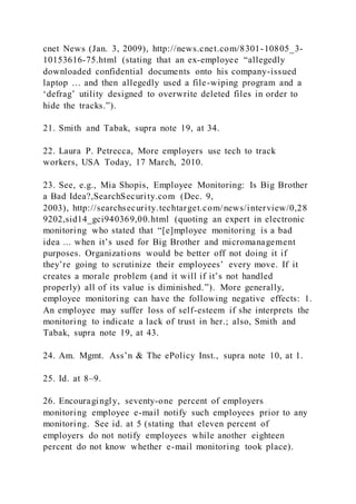 cnet News (Jan. 3, 2009), http://news.cnet.com/8301-10805_3-
10153616-75.html (stating that an ex-employee “allegedly
downloaded confidential documents onto his company-issued
laptop … and then allegedly used a file-wiping program and a
‘defrag’ utility designed to overwrite deleted files in order to
hide the tracks.”).
21. Smith and Tabak, supra note 19, at 34.
22. Laura P. Petrecca, More employers use tech to track
workers, USA Today, 17 March, 2010.
23. See, e.g., Mia Shopis, Employee Monitoring: Is Big Brother
a Bad Idea?,SearchSecurity.com (Dec. 9,
2003), http://searchsecurity.techtarget.com/news/interview/0,28
9202,sid14_gci940369,00.html (quoting an expert in electronic
monitoring who stated that “[e]mployee monitoring is a bad
idea ... when it’s used for Big Brother and micromanagement
purposes. Organizations would be better off not doing it if
they’re going to scrutinize their employees’ every move. If it
creates a morale problem (and it will if it’s not handled
properly) all of its value is diminished.”). More generally,
employee monitoring can have the following negative effects: 1.
An employee may suffer loss of self-esteem if she interprets the
monitoring to indicate a lack of trust in her.; also, Smith and
Tabak, supra note 19, at 43.
24. Am. Mgmt. Ass’n & The ePolicy Inst., supra note 10, at 1.
25. Id. at 8–9.
26. Encouragingly, seventy-one percent of employers
monitoring employee e-mail notify such employees prior to any
monitoring. See id. at 5 (stating that eleven percent of
employers do not notify employees while another eighteen
percent do not know whether e-mail monitoring took place).
 
