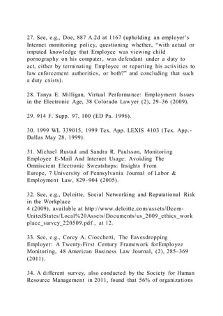 27. See, e.g., Doe, 887 A.2d at 1167 (upholding an employer’s
Internet monitoring policy, questioning whether, “with actual or
imputed knowledge that Employee was viewing child
pornography on his computer, was defendant under a duty to
act, either by terminating Employee or reporting his activities to
law enforcement authorities, or both?” and concluding that such
a duty exists).
28. Tanya E. Milligan, Virtual Performance: Employment Issues
in the Electronic Age, 38 Colorado Lawyer (2), 29–36 (2009).
29. 914 F. Supp. 97, 100 (ED Pa. 1996).
30. 1999 WL 339015, 1999 Tex. App. LEXIS 4103 (Tex. App.-
Dallas May 28, 1999).
31. Michael Rustad and Sandra R. Paulsson, Monitoring
Employee E-Mail And Internet Usage: Avoiding The
Omniscient Electronic Sweatshops: Insights From
Europe, 7 University of Pennsylvania Journal of Labor &
Employment Law, 829–904 (2005).
32. See, e.g., Deloitte, Social Networking and Reputational Risk
in the Workplace
4 (2009), available at http://www.deloitte.com/assets/Dcom-
UnitedStates/Local%20Assets/Documents/us_2009_ethics_work
place_survey_220509.pdf., at 12.
33. See, e.g., Corey A. Ciocchetti, The Eavesdropping
Employer: A Twenty-First Century Framework forEmployee
Monitoring, 48 American Business Law Journal, (2), 285–369
(2011).
34. A different survey, also conducted by the Society for Human
Resource Management in 2011, found that 56% of organizations
 