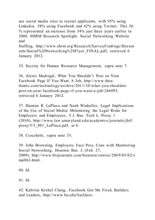 use social media sites to recruit applicants, with 95% using
Linkedin, 58% using Facebook and 42% using Twitter. This 56
% represented an increase from 34% just three years earlier in
2008. SHRM Research Spotlight: Social Networking Website
and
Staffing, http://www.shrm.org/Research/SurveyFindings/Docum
ents/Social%20Networking%20Flyer_FINAL.pdf, retrieved 6
January 2012.
35. Society for Human Resource Management, supra note 7.
36. Alexis Madrigal, What You Shouldn’t Post on Your
Facebook Page If You Want A Job, http://www.thea-
tlantic.com/technology/archive/2011/10/what-you-shouldnt-
post-on-your-facebook-page-if-you-want-a-job/246093,
retrieved 6 January 2012.
37. Damian R. LaPlaca and Noah Winkeller, Legal Implications
of the Use of Social Media: Minimizing the Legal Risks for
Employers and Employees, 5 J. Bus. Tech L. Proxy 1
(2010), http://www.law.umaryland.edu/academics/journals/jbtl/
proxy/5/5_001_LaPlaca.pdf, at 8.
38. Ciocchetti, supra note 33.
39. John Browning, Employers Face Pros, Cons with Monitoring
Social Networking, Houston Bus. J. (Feb. 27,
2009), http://www.bizjournals.com/houston/stories/200 9/03/02/s
mallb3.html.
40. Id.
41. Id.
42. Kabrina Krebel Chang, Facebook Got Me Fired, Builders
and Leaders, http://www.bu.edu/builders-
 