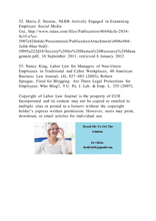 52. Maria Z. Stearns, NLRB Actively Engaged in Examining
Employee Social Media
Use, http://www.rutan.com/files/Publication/46b9dcfa-2034-
4c1f-a7ce-
5907c824a6de/Presentation/PublicationAttachment/e806e8b8-
2e0d-48ae-9ed3-
5f095a222d18/Society%20for%20Human%20Resource%20Mana
gement.pdf, 16 September 2011, retrieved 6 January 2012
53. Nancy King, Labor Law for Managers of Non-Union
Employees in Traditional and Cyber Workplaces, 40 American
Business Law Journal, (4), 827–883 (2003); Robert
Sprague, Fired for Blogging: Are There Legal Protections for
Employees Who Blog?, 9 U. Pa. J. Lab. & Emp. L. 355 (2007).
Copyright of Labor Law Journal is the property of CCH
Incorporated and its content may not be copied or emailed to
multiple sites or posted to a listserv without the copyright
holder’s express written permission. However, users may print,
download, or email articles for individual use.
 