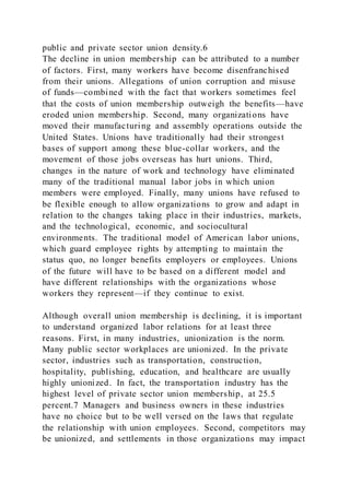 public and private sector union density.6
The decline in union membership can be attributed to a number
of factors. First, many workers have become disenfranchised
from their unions. Allegations of union corruption and misuse
of funds—combined with the fact that workers sometimes feel
that the costs of union membership outweigh the benefits—have
eroded union membership. Second, many organizations have
moved their manufacturing and assembly operations outside the
United States. Unions have traditionally had their strongest
bases of support among these blue-collar workers, and the
movement of those jobs overseas has hurt unions. Third,
changes in the nature of work and technology have eliminated
many of the traditional manual labor jobs in which union
members were employed. Finally, many unions have refused to
be flexible enough to allow organizations to grow and adapt in
relation to the changes taking place in their industries, markets,
and the technological, economic, and sociocultural
environments. The traditional model of American labor unions,
which guard employee rights by attempting to maintain the
status quo, no longer benefits employers or employees. Unions
of the future will have to be based on a different model and
have different relationships with the organizations whose
workers they represent—if they continue to exist.
Although overall union membership is declining, it is important
to understand organized labor relations for at least three
reasons. First, in many industries, unionization is the norm.
Many public sector workplaces are unionized. In the private
sector, industries such as transportation, construction,
hospitality, publishing, education, and healthcare are usually
highly unionized. In fact, the transportation industry has the
highest level of private sector union membership, at 25.5
percent.7 Managers and business owners in these industries
have no choice but to be well versed on the laws that regulate
the relationship with union employees. Second, competitors may
be unionized, and settlements in those organizations may impact
 