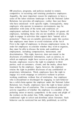 HR practices, programs, and policies needed to remain
competitive in recruiting and retaining productive employees.
Arguably, the most important reason for employers to have a
sense of the labor relations landscape is that the National Labor
Relations Act provides all employees—rather than just those
who have unionized—with specific rights. Consequently, many
employers who operate in nonunion environments may be
unfamiliar with some of the terms and conditions of
employment outlined in the Act. Section 7 of the Act grants all
employees, including those who are not members of unions, the
right to engage in activities that support their “mutual aid or
protection.” There are six notable provisions under this section
that employers must know to avoid violations of the Act.8
First is the right of employees to discuss employment terms. In
order for employees to consider whether they wish to organize,
they must be able to discuss the terms and conditions of
employment, including compensation, harassment, and
discrimination. This right, however, does not extend to the
disclosure of confidential information, such as salaries, to
which an employee might have access as part of his or her job.
Second, employees reserve the right to complain to third
parties, such as customers, clients, and the media, about their
treatment by the employer. Again, however, the employer
retains the right to prohibit disclosure of any confidential or
proprietary information. Third, employees have the right to
engage in a work stoppage or collective walkout to protest
working conditions without fear of retaliation. Any employee
who is disciplined or discharged for engaging in such behavior
has a valid claim against the employer under the National Labor
Relations Act. Fourth, employees have the right to honor picket
lines without fear of retaliation. This is considered protected
activity regardless of whether the employee is a member of the
picketing union or merely sympathetic to the cause and plight of
the workers on the picket line. Fifth, employees have the
conditional right to solicit and distribute union literature. Such
behavior can be restricted but not fully prohibited, as will be
 