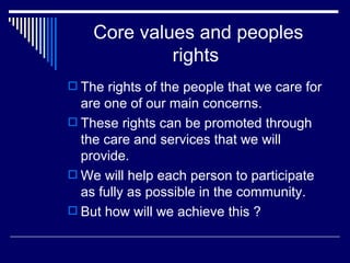 Core values and peoples rights  The rights of the people that we care for are one of our main concerns. These rights can be promoted through the care and services that we will provide. We will help each person to participate as fully as possible in the community. But how will we achieve this ? 