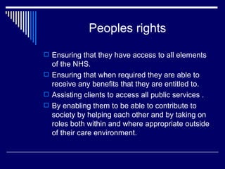 Peoples rights Ensuring that they have access to all elements of the NHS. Ensuring that when required they are able to receive any benefits that they are entitled to. Assisting clients to access all public services . By enabling them to be able to contribute to society by helping each other and by taking on roles both within and where appropriate outside of their care environment. 