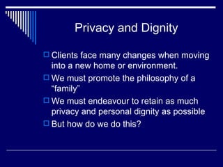 Privacy and Dignity Clients face many changes when moving into a new home or environment. We must promote the philosophy of a “family”  We must endeavour to retain as much privacy and personal dignity as possible But how do we do this? 