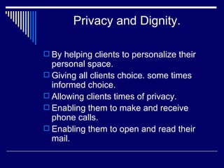 Privacy and Dignity. By helping clients to personalize their personal space. Giving all clients choice. some times informed choice. Allowing clients times of privacy. Enabling them to make and receive phone calls. Enabling them to open and read their mail. 