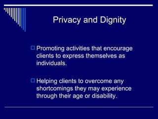 Privacy and Dignity Promoting activities that encourage clients to express themselves as individuals. Helping clients to overcome any shortcomings they may experience through their age or disability. 