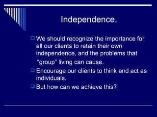 Independence. We should recognize the importance for all our clients to retain their own independence, and the problems that  “ group” living can cause. Encourage our clients to think and act as individuals. But how can we achieve this? 