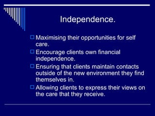 Independence. Maximising their opportunities for self care. Encourage clients own financial independence. Ensuring that clients maintain contacts outside of the new environment they find themselves in. Allowing clients to express their views on the care that they receive. 