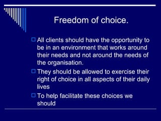 Freedom of choice. All clients should have the opportunity to be in an environment that works around their needs and not around the needs of the organisation. They should be allowed to exercise their right of choice in all aspects of their daily lives To help facilitate these choices we should 