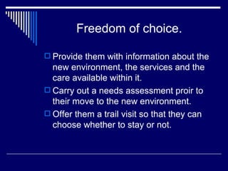Freedom of choice. Provide them with information about the new environment, the services and the care available within it. Carry out a needs assessment proir to their move to the new environment. Offer them a trail visit so that they can choose whether to stay or not. 