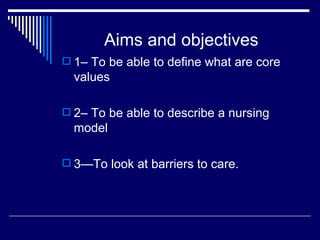 Aims and objectives 1– To be able to define what are core values 2– To be able to describe a nursing model 3—To look at barriers to care. 