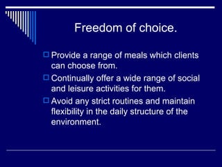 Freedom of choice. Provide a range of meals which clients can choose from. Continually offer a wide range of social and leisure activities for them. Avoid any strict routines and maintain flexibility in the daily structure of the environment. 