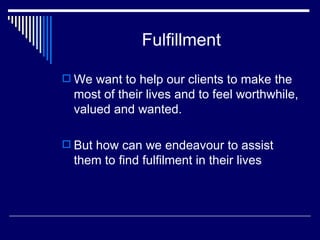 Fulfillment We want to help our clients to make the most of their lives and to feel worthwhile, valued and wanted. But how can we endeavour to assist them to find fulfilment in their lives 