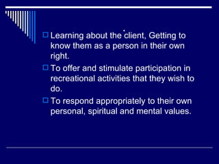 . Learning about the client, Getting to know them as a person in their own right. To offer and stimulate participation in recreational activities that they wish to do. To respond appropriately to their own personal, spiritual and mental values. 